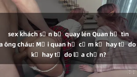 sex khách sạn bị quay lén Quan hệ tình dục giữa ông cháu: Mối quan hệ cấm kỵ hay tự do lựa chọn?