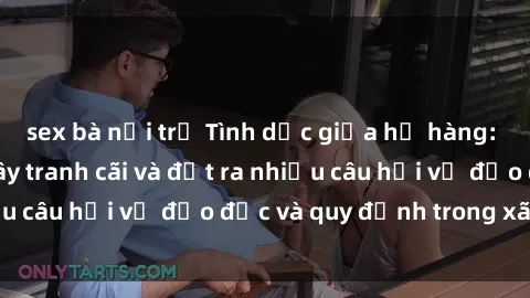 sex bà nội trợ Tình dục giữa họ hàng: Những sự kiện gây tranh cãi và đặt ra nhiều câu hỏi về đạo đức và quy định trong xã hội.