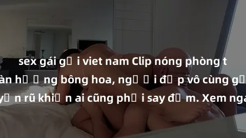 sex gái gọi viet nam Clip nóng phòng tắm: Hít thở nồng nàn hương bông hoa, người đẹp vô cùng gợi cảm và quyến rũ khiến ai cũng phải say đắm. Xem ngay để trải nghiệm điều đặc biệt!
