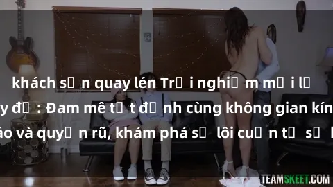 khách sạn quay lén Trải nghiệm mới lạ với sex phòng thay đồ: Đam mê tột đỉnh cùng không gian kín đáo và quyến rũ, khám phá sự lôi cuốn từ sự hấp dẫn của nơi này.