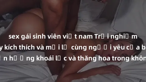 sex gái sinh viên việt nam Trải nghiệm sex phòng tắm đầy kích thích và mới lạ cùng người yêu của bạn! Tận hưởng khoái lạc và thăng hoa trong không gian tắm ấm áp và gợi cảm.