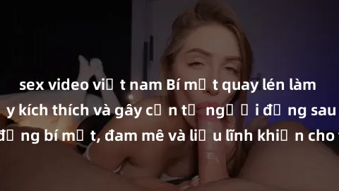 sex video việt nam Bí mật quay lén làm tình: Câu chuyện đầy kích thích và gây cấn từ người đứng sau camera. Hành động bí mật, đam mê và liều lĩnh khiến cho tình yêu trở nên mãnh liệt hơn bao giờ hết.