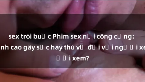 sex trói buộc Phim sex nơi công cộng: Đỉnh cao gây sốc hay thú vị đối với người xem?