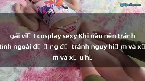 gái việt cosplay sexy Khi nào nên tránh làm tình ngoài đường để tránh nguy hiểm và xấu hổ