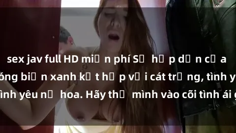 sex jav full HD miễn phí Sự hấp dẫn của sex bãi biển: Khi sóng biển xanh kết hợp với cát trắng, tình yêu nở hoa. Hãy thả mình vào cõi tình ái giữa sóng biển!