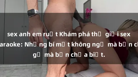 sex anh em ruột Khám phá thế giới sex ở quán karaoke: Những bí mật không ngờ mà bạn chưa biết.