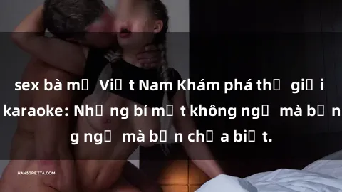 sex bà mẹ Việt Nam Khám phá thế giới sex ở quán karaoke: Những bí mật không ngờ mà bạn chưa biết.