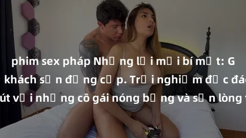 phim sex pháp Những lời mời bí mật: Gái Việt làm tình ở khách sạn đẳng cấp. Trải nghiệm độc đáo và cuốn hút với những cô gái nóng bỏng và sẵn lòng thỏa mãn mọi nhu cầu của bạn.