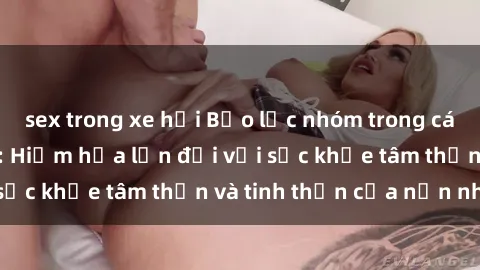 sex trong xe hơi Bạo lực nhóm trong các hành vi tình dục: Hiểm họa lớn đối với sức khỏe tâm thần và tinh thần của nạn nhân.
