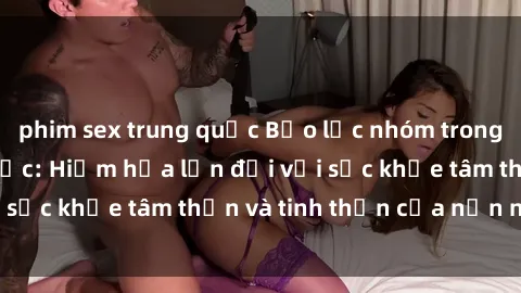 phim sex trung quốc Bạo lực nhóm trong các hành vi tình dục: Hiểm họa lớn đối với sức khỏe tâm thần và tinh thần của nạn nhân.