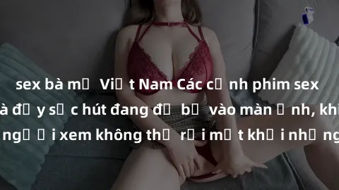 sex bà mẹ Việt Nam Các cảnh phim sex bukkake hấp dẫn và đầy sức hút đang đổ bộ vào màn ảnh, khiến người xem không thể rời mắt khỏi những cảnh quay đầy kích thích.