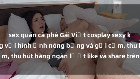 sex quán cà phê Gái Việt cosplay sexy khiến fan phát cuồng với hình ảnh nóng bỏng và gợi cảm, thu hút hàng ngàn lượt like và share trên mạng xã hội.