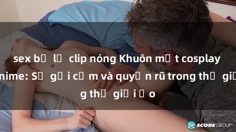 sex bị lộ clip nóng Khuôn mặt cosplay sex anime: Sự gợi cảm và quyến rũ trong thế giới ảo