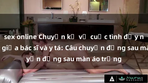 sex online Chuyện kể về cuộc tình đầy nhiệt huyết giữa bác sĩ và y tá: Câu chuyện đằng sau màn áo trắng