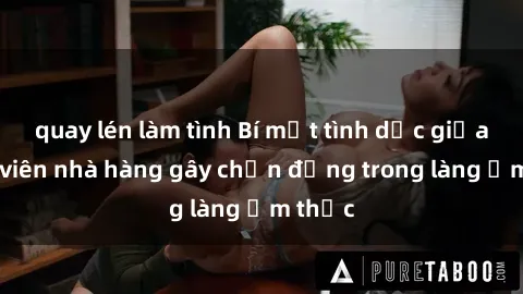quay lén làm tình Bí mật tình dục giữa nhân viên nhà hàng gây chấn động trong làng ẩm thực