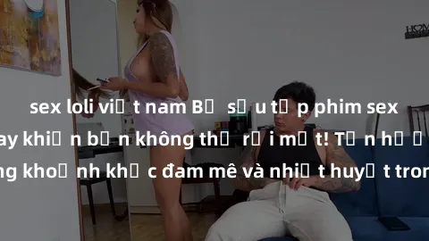 sex loli việt nam Bộ sưu tập phim sex Mỹ hot nhất năm nay khiến bạn không thể rời mắt! Tận hưởng những khoảnh khắc đam mê và nhiệt huyết trong các tác phẩm nóng bỏng này!