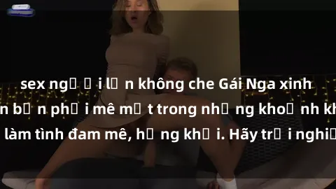 sex người lớn không che Gái Nga xinh đẹp, tài năng khiến bạn phải mê mệt trong những khoảnh khắc làm tình đam mê, hứng khởi. Hãy trải nghiệm cùng họ ngay hôm nay!