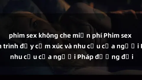 phim sex không che miễn phí Phim sex Pháp - cuộc hành trình đầy cảm xúc và nhu cầu của người Pháp đương đại
