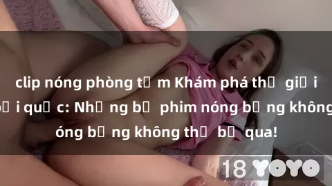 clip nóng phòng tắm Khám phá thế giới phim sex ngoại quốc: Những bộ phim nóng bỏng không thể bỏ qua!