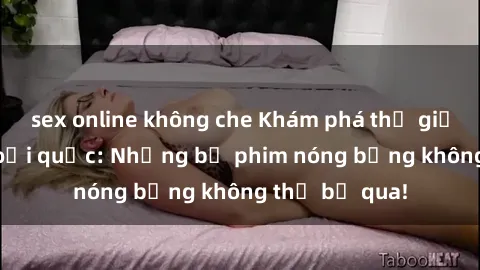 sex online không che Khám phá thế giới phim sex ngoại quốc: Những bộ phim nóng bỏng không thể bỏ qua!