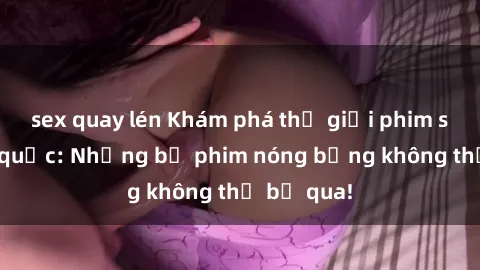 sex quay lén Khám phá thế giới phim sex ngoại quốc: Những bộ phim nóng bỏng không thể bỏ qua!