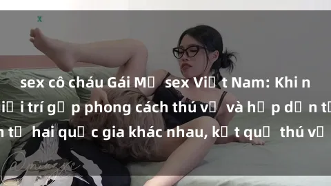 sex cô cháu Gái Mỹ sex Việt Nam: Khi nền công nghiệp giải trí gặp phong cách thú vị và hấp dẫn từ hai quốc gia khác nhau, kết quả thú vị không thể bỏ qua.