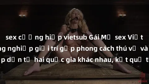 sex cưỡng hiếp vietsub Gái Mỹ sex Việt Nam: Khi nền công nghiệp giải trí gặp phong cách thú vị và hấp dẫn từ hai quốc gia khác nhau, kết quả thú vị không thể bỏ qua.
