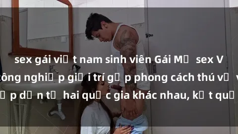 sex gái việt nam sinh viên Gái Mỹ sex Việt Nam: Khi nền công nghiệp giải trí gặp phong cách thú vị và hấp dẫn từ hai quốc gia khác nhau, kết quả thú vị không thể bỏ qua.