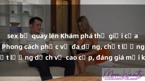sex bị quay lén Khám phá thế giới của gái gọi Việt Nam: Phong cách phục vụ đa dạng, chất lượng dịch vụ cao cấp, đáng giá mọi khoản chi phí