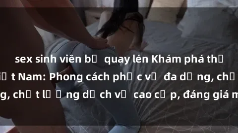 sex sinh viên bị quay lén Khám phá thế giới của gái gọi Việt Nam: Phong cách phục vụ đa dạng, chất lượng dịch vụ cao cấp, đáng giá mọi khoản chi phí