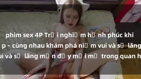 phim sex 4P Trải nghiệm hạnh phúc khi làm tình với gái đẹp – cùng nhau khám phá niềm vui và sự lãng mạn đầy mới mẻ trong quan hệ của bạn.