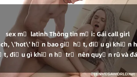 sex mỹ latinh Thông tin mới: Gái call girl Việt Nam đắt khách, 'hot' hơn bao giờ hết, điều gì khiến họ trở nên quyến rũ và đáng chú ý?