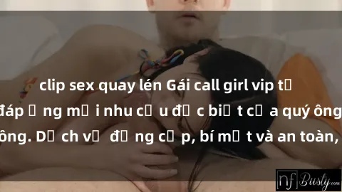clip sex quay lén Gái call girl vip tư vấn chuyên nghiệp, đáp ứng mọi nhu cầu đặc biệt của quý ông. Dịch vụ đẳng cấp, bí mật và an toàn, hãy tìm hiểu ngay!