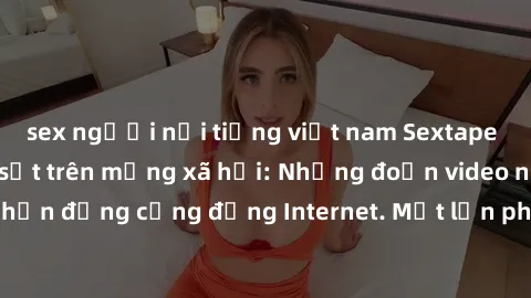 sex người nổi tiếng việt nam Sextape gái Việt Nam gây sốt trên mạng xã hội: Những đoạn video nóng nực kỳ gây chấn động cộng đồng Internet. Một lần phát tán đã khiến người xem không thể rời mắt.
