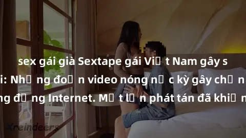 sex gái già Sextape gái Việt Nam gây sốt trên mạng xã hội: Những đoạn video nóng nực kỳ gây chấn động cộng đồng Internet. Một lần phát tán đã khiến người xem không thể rời mắt.