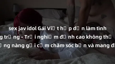 sex jav idol Gái Việt hấp dẫn làm tình tại khách sạn sang trọng - Trải nghiệm đỉnh cao không thể bỏ lỡ! Hãy để những nàng gợi cảm chăm sóc bạn và mang đến cho bạn những phút giây đê mê không thể quên!