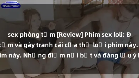 sex phòng tắm [Review] Phim sex loli: Đánh giá về sự gợi cảm và gây tranh cãi của thể loại phim này. Những điểm nổi bật và đáng lưu ý khi xem phim loli.