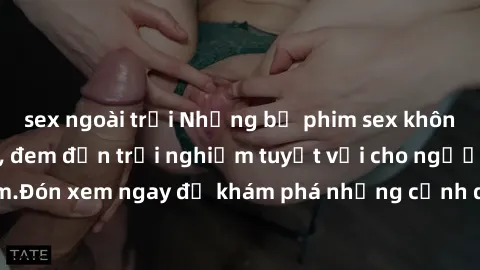 sex ngoài trời Những bộ phim sex không che HD đỉnh cao, đem đến trải nghiệm tuyệt vời cho người xem.Đón xem ngay để khám phá những cảnh quay đẹp mắt và kích thích.
