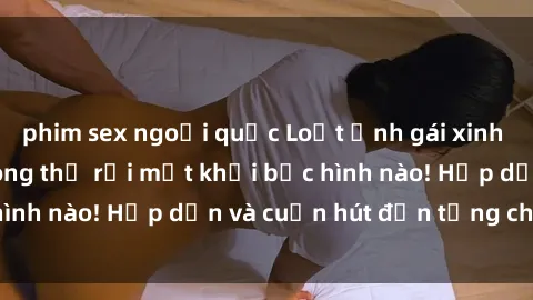 phim sex ngoại quốc Loạt ảnh gái xinh sex nóng bỏng, không thể rời mắt khỏi bức hình nào! Hấp dẫn và cuốn hút đến từng chi tiết.