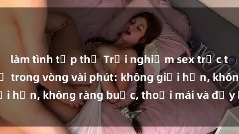 làm tình tập thể Trải nghiệm sex trực tuyến tuyệt vời chỉ trong vòng vài phút: không giới hạn, không ràng buộc, thoải mái và đầy kích thích!