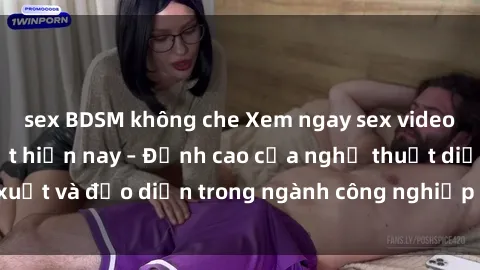 sex BDSM không che Xem ngay sex video Việt Nam hot nhất hiện nay – Đỉnh cao của nghệ thuật diễn xuất và đạo diễn trong ngành công nghiệp phim người lớn tại đây!