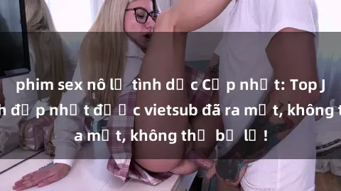 phim sex nô lệ tình dục Cập nhật: Top JAV idol xinh đẹp nhất được vietsub đã ra mắt, không thể bỏ lỡ!