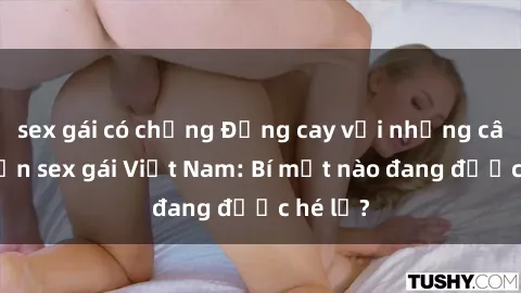 sex gái có chồng Đắng cay với những câu chuyện sex gái Việt Nam: Bí mật nào đang được hé lộ?