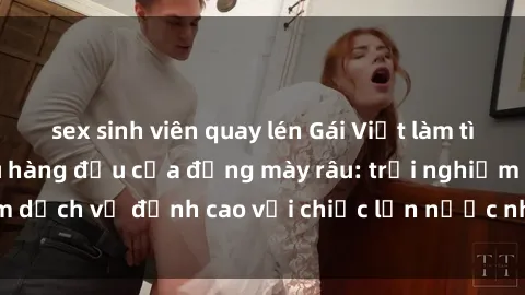 sex sinh viên quay lén Gái Việt làm tình phục vụ nhu cầu hàng đầu của đấng mày râu: trải nghiệm dịch vụ đỉnh cao với chiếc lồn nước nhiều và ngọt ngào.