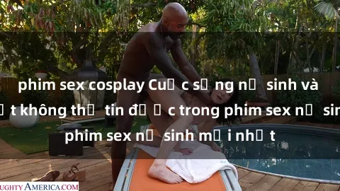 phim sex cosplay Cuộc sống nữ sinh và những bí mật không thể tin được trong phim sex nữ sinh mới nhất