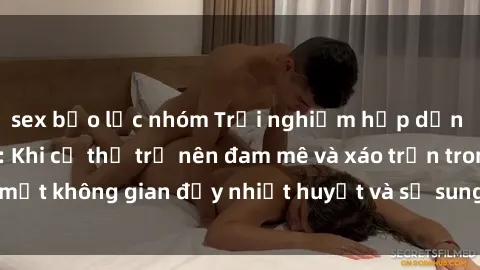 sex bạo lực nhóm Trải nghiệm hấp dẫn của sex tập thể: Khi cơ thể trở nên đam mê và xáo trộn trong một không gian đầy nhiệt huyết và sự sung sướng đầy ấn tượng.
