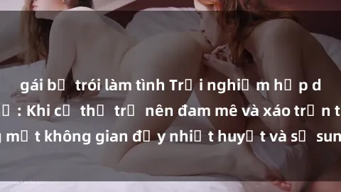 gái bị trói làm tình Trải nghiệm hấp dẫn của sex tập thể: Khi cơ thể trở nên đam mê và xáo trộn trong một không gian đầy nhiệt huyết và sự sung sướng đầy ấn tượng.