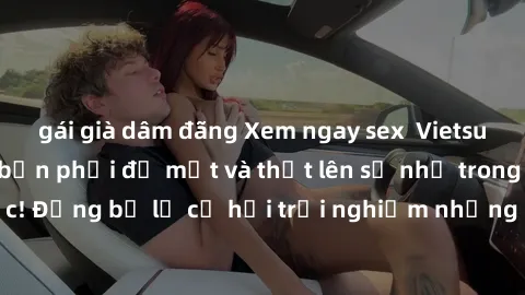 gái già dâm đãng Xem ngay sex  Vietsub, đảm bảo khiến bạn phải đỏ mặt và thốt lên số nhọ trong từng khoảnh khắc! Đừng bỏ lỡ cơ hội trải nghiệm những pha cực kỳ hấp dẫn và mãn nhãn chỉ với một cú click