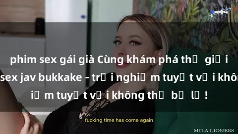 phim sex gái già Cùng khám phá thế giới độc đáo của sex jav bukkake - trải nghiệm tuyệt vời không thể bỏ lỡ!