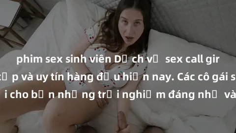 phim sex sinh viên Dịch vụ sex call girl Việt Nam đẳng cấp và uy tín hàng đầu hiện nay. Các cô gái sẽ mang lại cho bạn những trải nghiệm đáng nhớ và không thể quên. Liên hệ ngay!